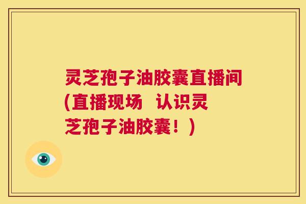 灵芝孢子油胶囊直播间(直播现场 认识灵芝孢子油胶囊!) 灵芝孢子油胶囊直播间(直播现场 认识灵芝孢子油胶囊!)