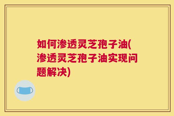 如何渗透灵芝孢子油(渗透灵芝孢子油实现问题解决) 如何渗透灵芝孢子油(渗透灵芝孢子油实现问题解决)