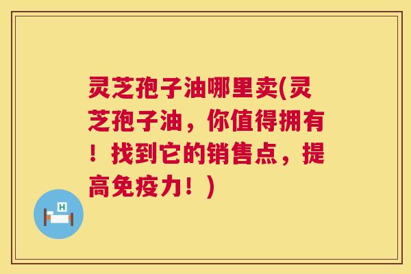灵芝孢子油哪里卖(灵芝孢子油,你值得拥有!找到它的销售点,提高免疫力!) 灵芝孢子油哪里卖(灵芝孢子油,你值得拥有!找到它的销售点,提高免疫力!)