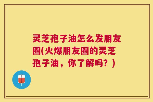 灵芝孢子油怎么发朋友圈(火爆朋友圈的灵芝孢子油，你了解吗？)