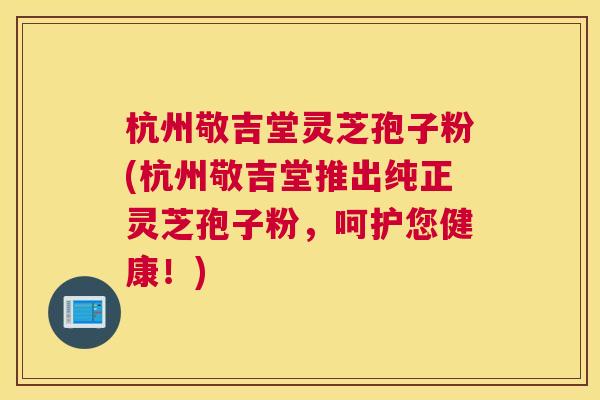 杭州敬吉堂灵芝孢子粉(杭州敬吉堂推出纯正灵芝孢子粉,呵护您健康!) 杭州敬吉堂灵芝孢子粉(杭州敬吉堂推出纯正灵芝孢子粉,呵护您健康!)