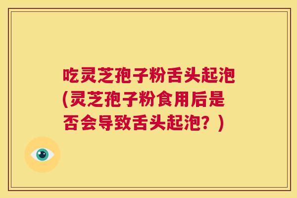 吃灵芝孢子粉舌头起泡(灵芝孢子粉食用后是否会导致舌头起泡？)