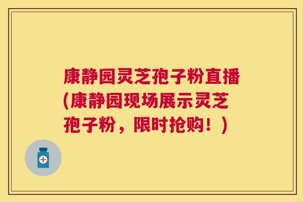 康静园灵芝孢子粉直播(康静园现场展示灵芝孢子粉，限时抢购！)