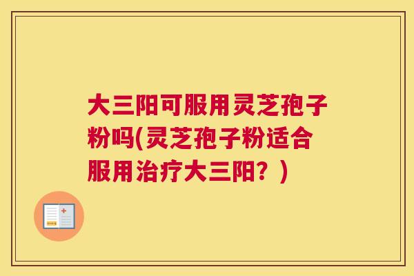 大三阳可服用灵芝孢子粉吗(灵芝孢子粉适合服用治疗大三阳？)