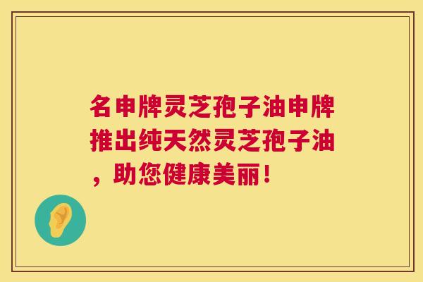 名申牌灵芝孢子油申牌推出纯天然灵芝孢子油,助您健康美丽! 名申牌灵芝孢子油申牌推出纯天然灵芝孢子油,助您健康美丽!