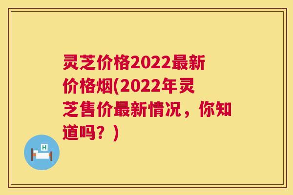 灵芝价格2022最新价格烟(2022年灵芝售价最新情况,你知道吗?) 灵芝价格2022最新价格烟(2022年灵芝售价最新情况,你知道吗?)