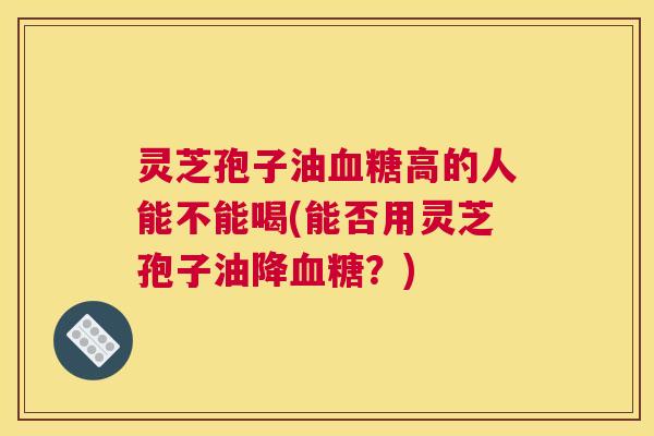灵芝孢子油血糖高的人能不能喝(能否用灵芝孢子油降血糖?) 灵芝孢子油血糖高的人能不能喝(能否用灵芝孢子油降血糖?)