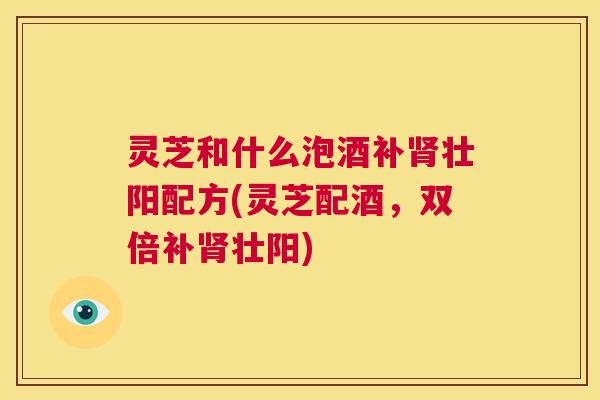 灵芝和什么泡酒补肾壮阳配方(灵芝配酒,双倍补肾壮阳) 灵芝和什么泡酒补肾壮阳配方(灵芝配酒,双倍补肾壮阳)