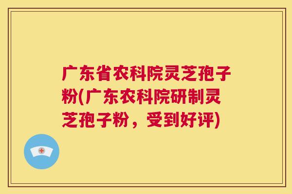 广东省农科院灵芝孢子粉(广东农科院研制灵芝孢子粉,受到好评) 广东省农科院灵芝孢子粉(广东农科院研制灵芝孢子粉,受到好评)