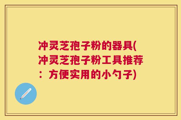 冲灵芝孢子粉的器具(冲灵芝孢子粉工具推荐:方便实用的小勺子) 冲灵芝孢子粉的器具(冲灵芝孢子粉工具推荐:方便实用的小勺子)