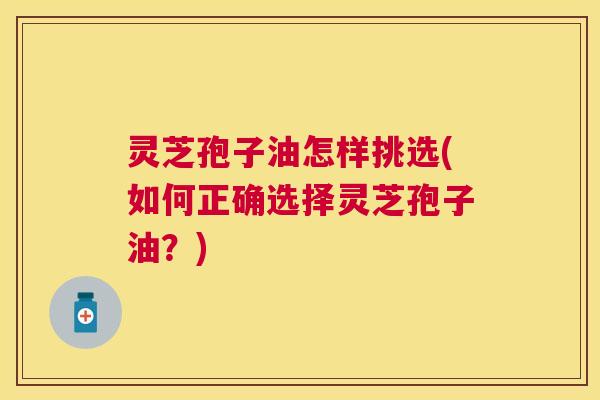灵芝孢子油怎样挑选(如何正确选择灵芝孢子油？)