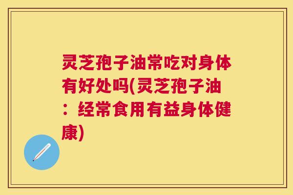 灵芝孢子油常吃对身体有好处吗(灵芝孢子油：经常食用有益身体健康)