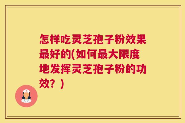 怎样吃灵芝孢子粉效果最好的(如何最大限度地发挥灵芝孢子粉的功效？)