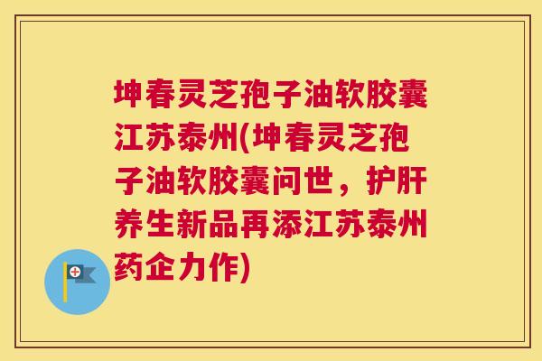 坤春灵芝孢子油软胶囊江苏泰州(坤春灵芝孢子油软胶囊问世，护肝养生新品再添江苏泰州药企力作)