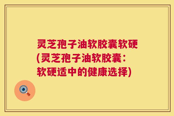 灵芝孢子油软胶囊软硬(灵芝孢子油软胶囊:软硬适中的健康选择) 灵芝孢子油软胶囊软硬(灵芝孢子油软胶囊:软硬适中的健康选择)