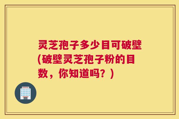 灵芝孢子多少目可破壁(破壁灵芝孢子粉的目数,你知道吗?) 灵芝孢子多少目可破壁(破壁灵芝孢子粉的目数,你知道吗?)