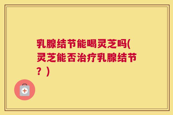 乳腺结节能喝灵芝吗(灵芝能否治疗乳腺结节?) 乳腺结节能喝灵芝吗(灵芝能否治疗乳腺结节?)