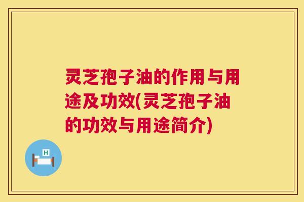 灵芝孢子油的作用与用途及功效(灵芝孢子油的功效与用途简介) 灵芝孢子油的作用与用途及功效(灵芝孢子油的功效与用途简介)