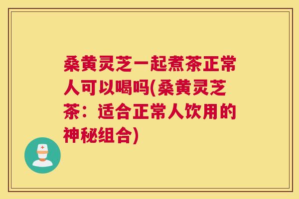 桑黄灵芝一起煮茶正常人可以喝吗(桑黄灵芝茶:适合正常人饮用的神秘组合) 桑黄灵芝一起煮茶正常人可以喝吗(桑黄灵芝茶:适合正常人饮用的神秘组合)