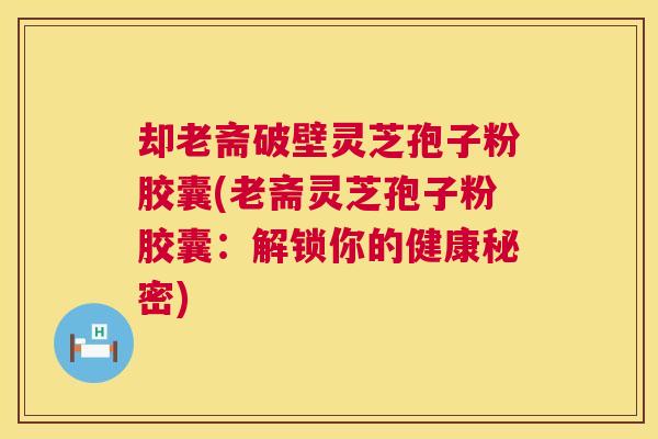 却老斋破壁灵芝孢子粉胶囊(老斋灵芝孢子粉胶囊:解锁你的健康秘密) 却老斋破壁灵芝孢子粉胶囊(老斋灵芝孢子粉胶囊:解锁你的健康秘密)