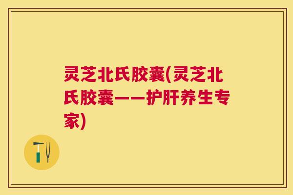 灵芝北氏胶囊(灵芝北氏胶囊——护肝养生专家) 灵芝北氏胶囊(灵芝北氏胶囊——护肝养生专家)