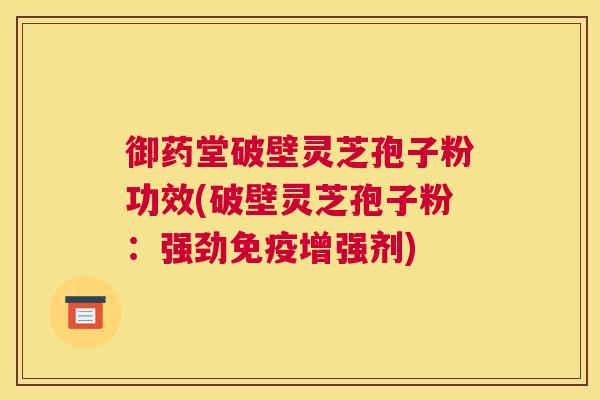 御药堂破壁灵芝孢子粉功效(破壁灵芝孢子粉:强劲免疫增强剂) 御药堂破壁灵芝孢子粉功效(破壁灵芝孢子粉:强劲免疫增强剂)