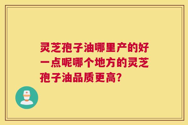 灵芝孢子油哪里产的好一点呢哪个地方的灵芝孢子油品质更高? 灵芝孢子油哪里产的好一点呢哪个地方的灵芝孢子油品质更高?