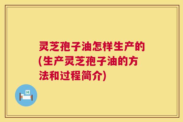 灵芝孢子油怎样生产的(生产灵芝孢子油的方法和过程简介) 灵芝孢子油怎样生产的(生产灵芝孢子油的方法和过程简介)