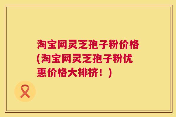 淘宝网灵芝孢子粉价格(淘宝网灵芝孢子粉优惠价格大排挤!) 淘宝网灵芝孢子粉价格(淘宝网灵芝孢子粉优惠价格大排挤!)
