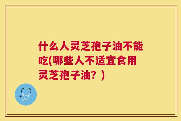 什么人灵芝孢子油不能吃(哪些人不适宜食用灵芝孢子油?) 什么人灵芝孢子油不能吃(哪些人不适宜食用灵芝孢子油?)