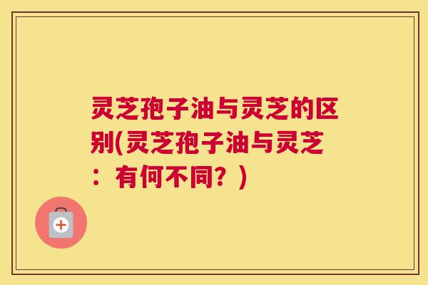 灵芝孢子油与灵芝的区别(灵芝孢子油与灵芝:有何不同?) 灵芝孢子油与灵芝的区别(灵芝孢子油与灵芝:有何不同?)