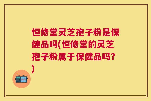 恒修堂灵芝孢子粉是保健品吗(恒修堂的灵芝孢子粉属于保健品吗?) 恒修堂灵芝孢子粉是保健品吗(恒修堂的灵芝孢子粉属于保健品吗?)