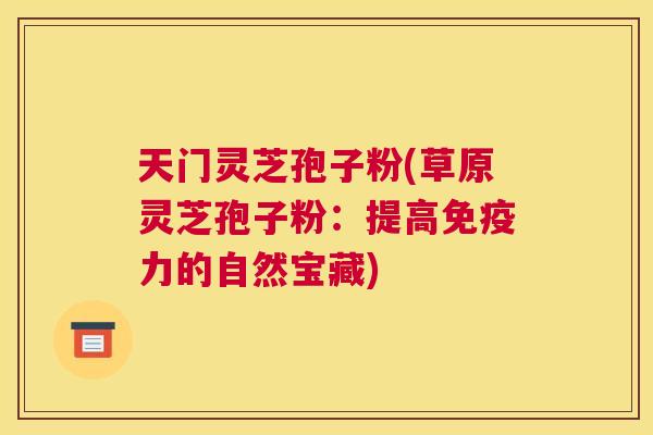 天门灵芝孢子粉(草原灵芝孢子粉:提高免疫力的自然宝藏) 天门灵芝孢子粉(草原灵芝孢子粉:提高免疫力的自然宝藏)