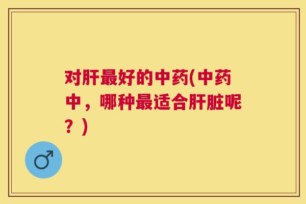 对肝最好的中药(中药中,哪种最适合肝脏呢?) 对肝最好的中药(中药中,哪种最适合肝脏呢?)
