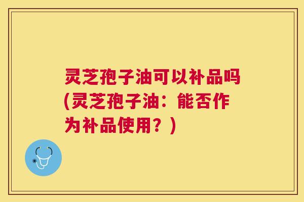 灵芝孢子油可以补品吗(灵芝孢子油:能否作为补品使用?) 灵芝孢子油可以补品吗(灵芝孢子油:能否作为补品使用?)