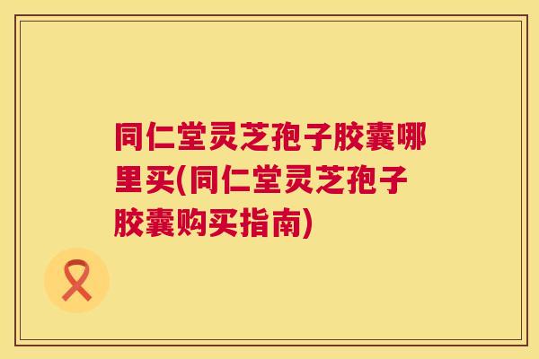 同仁堂灵芝孢子胶囊哪里买(同仁堂灵芝孢子胶囊购买指南) 同仁堂灵芝孢子胶囊哪里买(同仁堂灵芝孢子胶囊购买指南)