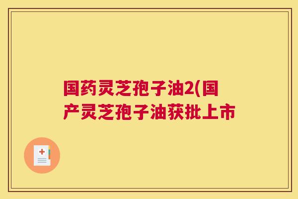 国药灵芝孢子油2(国产灵芝孢子油获批上市 国药灵芝孢子油2(国产灵芝孢子油获批上市