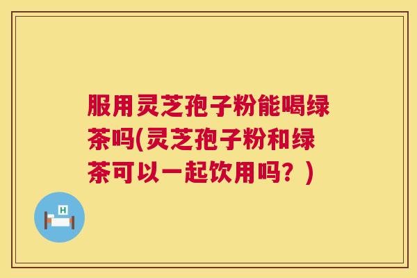 服用灵芝孢子粉能喝绿茶吗(灵芝孢子粉和绿茶可以一起饮用吗?) 服用灵芝孢子粉能喝绿茶吗(灵芝孢子粉和绿茶可以一起饮用吗?)