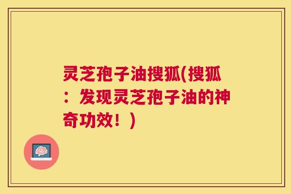 灵芝孢子油搜狐(搜狐：发现灵芝孢子油的神奇功效！)