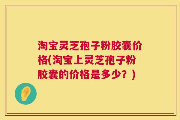 淘宝灵芝孢子粉胶囊价格(淘宝上灵芝孢子粉胶囊的价格是多少?) 淘宝灵芝孢子粉胶囊价格(淘宝上灵芝孢子粉胶囊的价格是多少?)