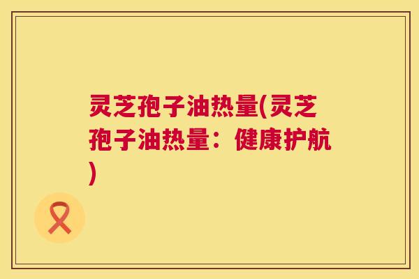 灵芝孢子油热量(灵芝孢子油热量:健康护航) 灵芝孢子油热量(灵芝孢子油热量:健康护航)