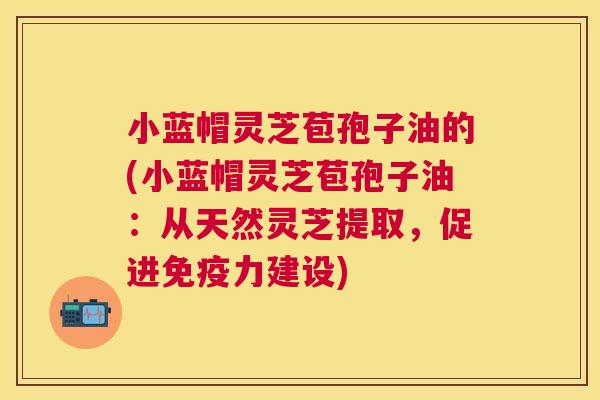 小蓝帽灵芝苞孢子油的(小蓝帽灵芝苞孢子油:从天然灵芝提取,促进免疫力建设) 小蓝帽灵芝苞孢子油的(小蓝帽灵芝苞孢子油:从天然灵芝提取,促进免疫力建设)