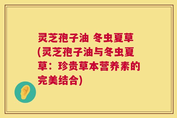 灵芝孢子油 冬虫夏草(灵芝孢子油与冬虫夏草:珍贵草本营养素的完美结合) 灵芝孢子油 冬虫夏草(灵芝孢子油与冬虫夏草:珍贵草本营养素的完美结合)
