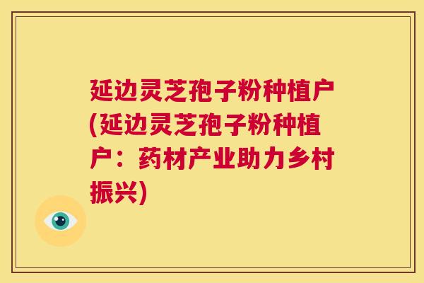 延边灵芝孢子粉种植户(延边灵芝孢子粉种植户:药材产业助力乡村振兴) 延边灵芝孢子粉种植户(延边灵芝孢子粉种植户:药材产业助力乡村振兴)