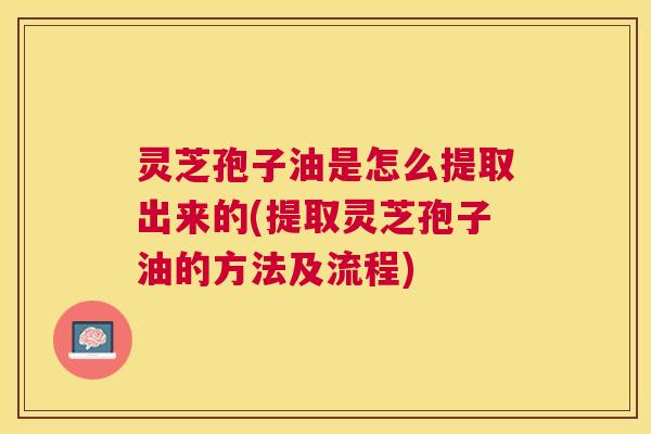 灵芝孢子油是怎么提取出来的(提取灵芝孢子油的方法及流程) 灵芝孢子油是怎么提取出来的(提取灵芝孢子油的方法及流程)