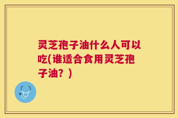 灵芝孢子油什么人可以吃(谁适合食用灵芝孢子油?) 灵芝孢子油什么人可以吃(谁适合食用灵芝孢子油?)