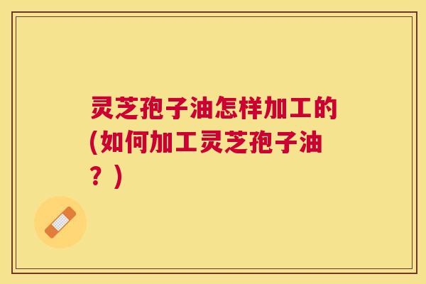 灵芝孢子油怎样加工的(如何加工灵芝孢子油?) 灵芝孢子油怎样加工的(如何加工灵芝孢子油?)