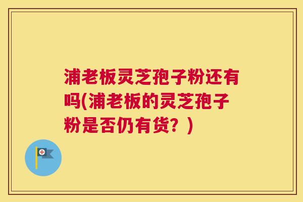 浦老板灵芝孢子粉还有吗(浦老板的灵芝孢子粉是否仍有货?) 浦老板灵芝孢子粉还有吗(浦老板的灵芝孢子粉是否仍有货?)