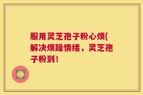 服用灵芝孢子粉心烦(解决烦躁情绪,灵芝孢子粉到! 服用灵芝孢子粉心烦(解决烦躁情绪,灵芝孢子粉到!