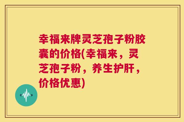 幸福来牌灵芝孢子粉胶囊的价格(幸福来,灵芝孢子粉,养生护肝,价格优惠) 幸福来牌灵芝孢子粉胶囊的价格(幸福来,灵芝孢子粉,养生护肝,价格优惠)